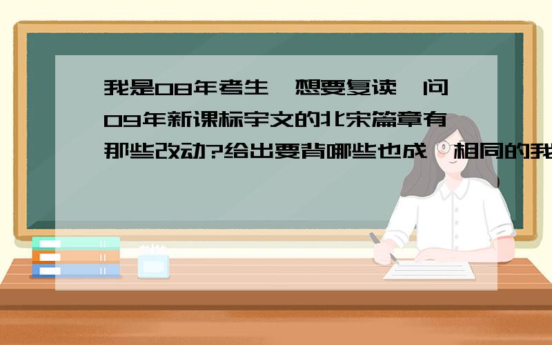 我是08年考生,想要复读,问09年新课标宇文的北宋篇章有那些改动?给出要背哪些也成,相同的我自己pass.