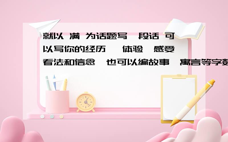 就以 满 为话题写一段话 可以写你的经历 、体验、感受、看法和信念,也可以编故事、寓言等字数70左右