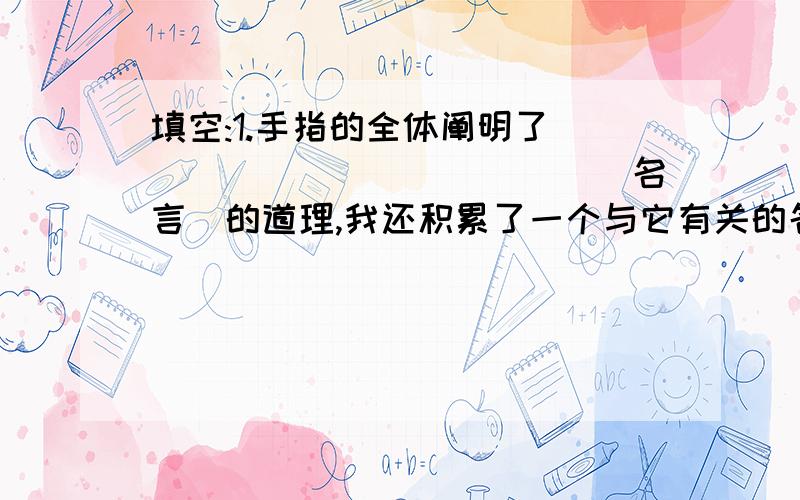 填空:1.手指的全体阐明了_____________(名言）的道理,我还积累了一个与它有关的名言（或谚语）_____________.2.班上的同学做事时老是拖拖拉拉,为此,没少被老师批评.当我好言相劝时,他却不屑一