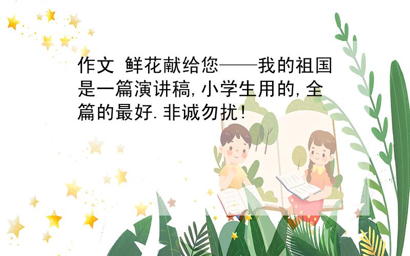 作文 鲜花献给您——我的祖国是一篇演讲稿,小学生用的,全篇的最好.非诚勿扰!