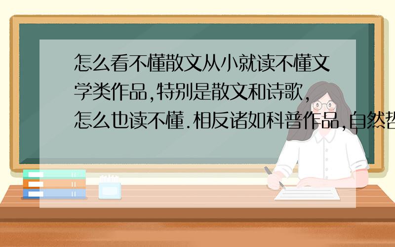 怎么看不懂散文从小就读不懂文学类作品,特别是散文和诗歌,怎么也读不懂.相反诸如科普作品,自然哲学类的文章却很容易理解,没有我不懂的,只要我去认真读,再难我也可以读懂,相对论13岁上