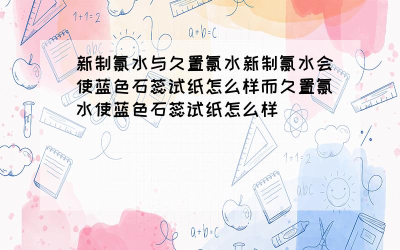 新制氯水与久置氯水新制氯水会使蓝色石蕊试纸怎么样而久置氯水使蓝色石蕊试纸怎么样