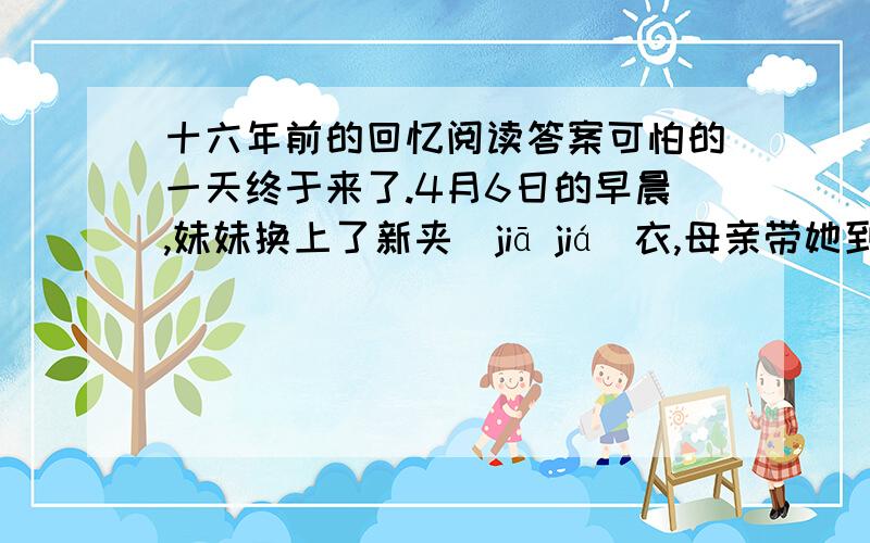 十六年前的回忆阅读答案可怕的一天终于来了.4月6日的早晨,妹妹换上了新夹(jiā jiá)衣,母亲带她到儿童娱乐场去散步了.父亲在里间屋里写字,我坐在外间的长木椅上看报.短短的一段新闻还没