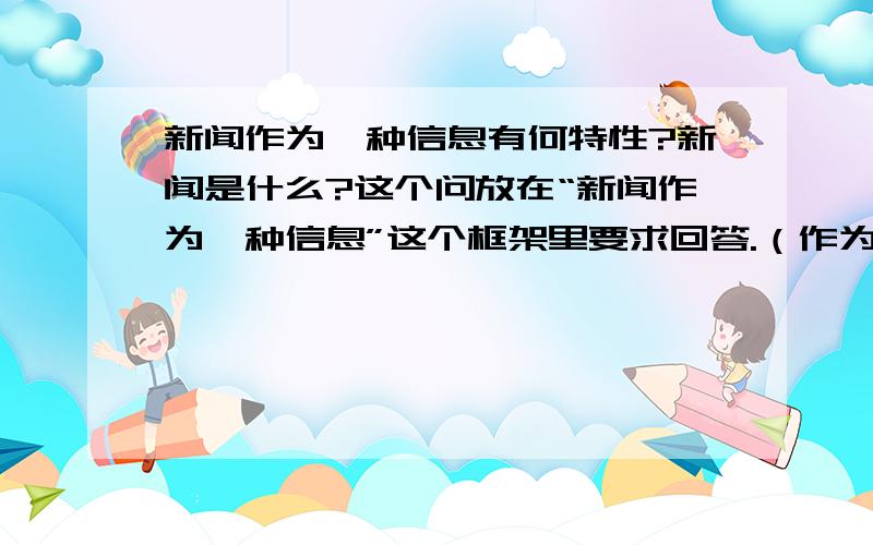 新闻作为一种信息有何特性?新闻是什么?这个问放在“新闻作为一种信息”这个框架里要求回答.（作为一种信息,在信息中有何特性：信息的共性?/相比于其他信息的个性?）