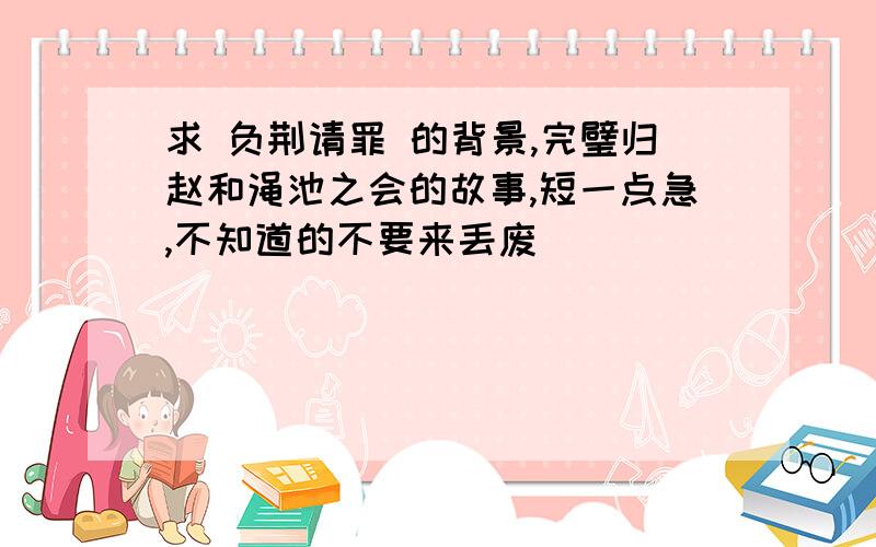 求 负荆请罪 的背景,完璧归赵和渑池之会的故事,短一点急,不知道的不要来丢废