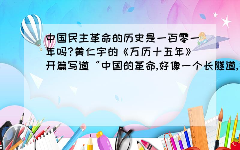 中国民主革命的历史是一百零一年吗?黄仁宇的《万历十五年》开篇写道“中国的革命,好像一个长隧道,须要101年才可以通过.”请问这101年是如何计算的?