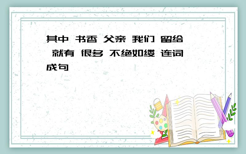 其中 书香 父亲 我们 留给 就有 很多 不绝如缕 连词成句