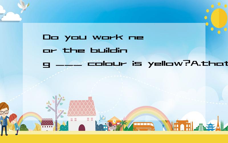 Do you work near the building ___ colour is yellow?A.that B.which C.its D.whose 小孩子问我,跟他解释了c,d.但忘了为什么不能选a