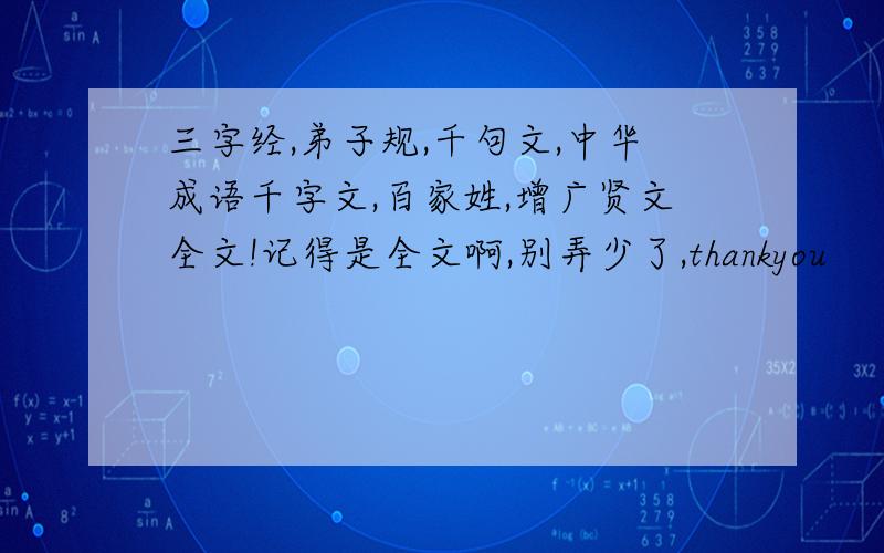 三字经,弟子规,千句文,中华成语千字文,百家姓,增广贤文全文!记得是全文啊,别弄少了,thankyou