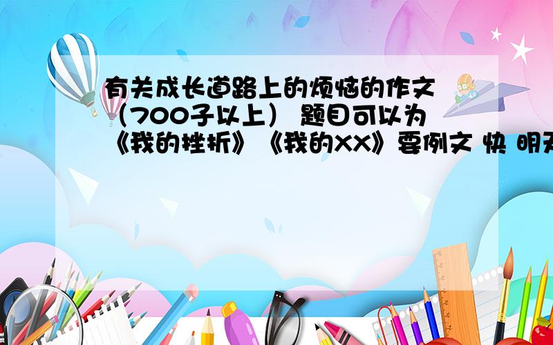 有关成长道路上的烦恼的作文 （700子以上） 题目可以为《我的挫折》《我的XX》要例文 快 明天就要交啦那是老师叫我们抄范文 说抄多了多点也能利用上 不要误会了 我怕在网上查不到自己