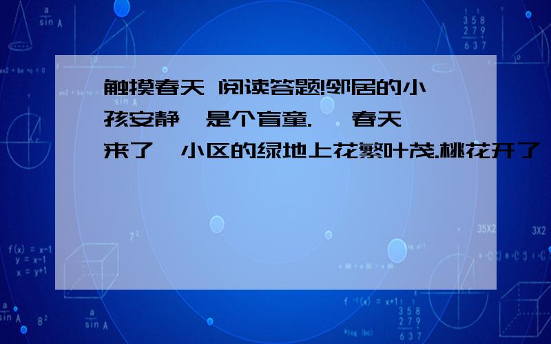 触摸春天 阅读答题!邻居的小孩安静,是个盲童.   春天来了,小区的绿地上花繁叶茂.桃花开了,月季花开了.浓郁的花香吸引着安静.这个小女孩,整天在花香中流连.   早晨,我在绿地里面的小径上