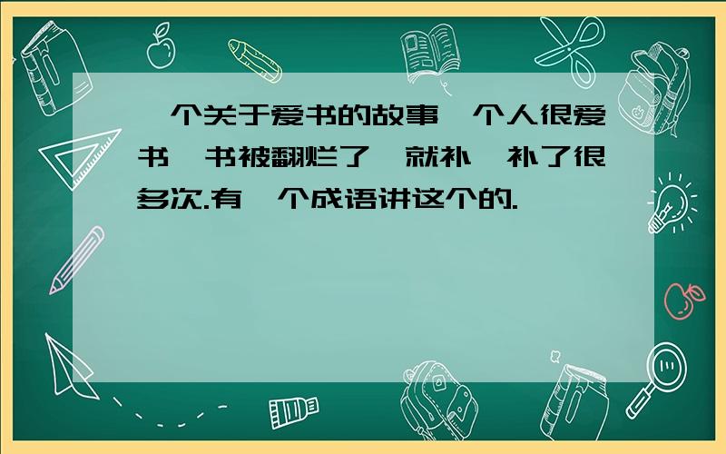 一个关于爱书的故事一个人很爱书,书被翻烂了,就补,补了很多次.有一个成语讲这个的.