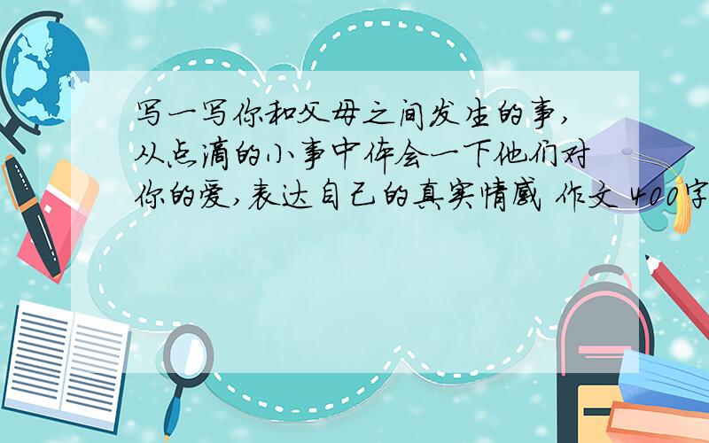 写一写你和父母之间发生的事,从点滴的小事中体会一下他们对你的爱,表达自己的真实情感 作文 400字