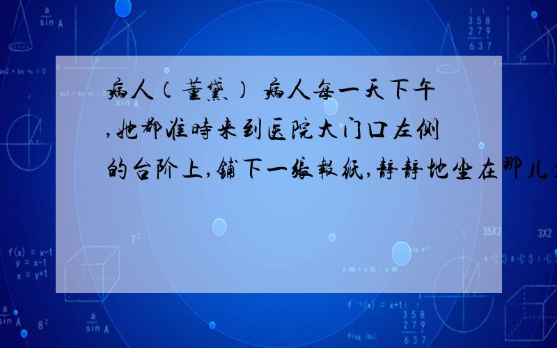 病人（董黛） 病人每一天下午,她都准时来到医院大门口左侧的台阶上,铺下一张报纸,静静地坐在那儿看书.那是一本很厚的书.她的面前是一个花坛,红色的郁金香正在灿烂地开放.在她若有所