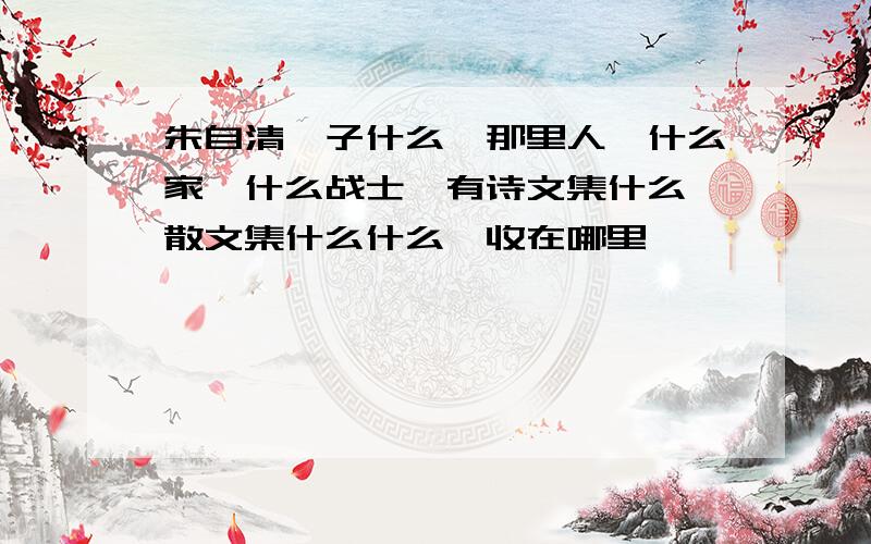 朱自清,子什么,那里人,什么家,什么战士,有诗文集什么,散文集什么什么,收在哪里