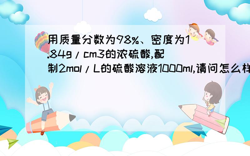 用质量分数为98%、密度为1.84g/cm3的浓硫酸,配制2mol/L的硫酸溶液1000ml,请问怎么样配置?急,谢谢