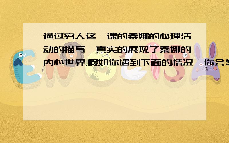 通过穷人这一课的桑娜的心理活动的描写,真实的展现了桑娜的内心世界.假如你遇到下面的情况,你会怎样想,怎么样做呢?：星期天早上你在同学家玩,忽然接到妈妈的电话,妈妈说要带你去参加