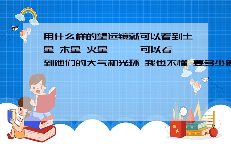 用什么样的望远镜就可以看到土星 木星 火星 …… 可以看到他们的大气和光环 我也不懂 要多少倍的 价位在多少 我就是想看见木星大气的条文 http://zhidao.baidu.com/question/6514939.html?si=2 你们看