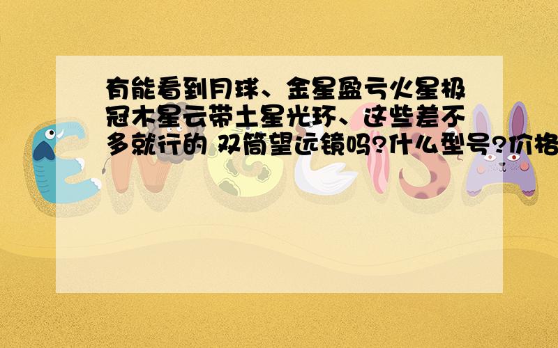 有能看到月球、金星盈亏火星极冠木星云带土星光环、这些差不多就行的 双筒望远镜吗?什么型号?价格多少?单筒太大、不宜拿、当然有用过、觉得非常好的也可以考虑的、只以双筒为主.还