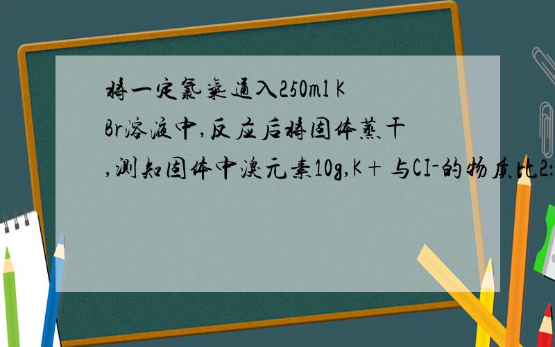 将一定氯气通入250ml KBr溶液中,反应后将固体蒸干,测知固体中溴元素10g,K+与CI-的物质比2：1将一定量的Cl2通入250mL的KBr溶液里,反映后将溶液蒸干（溴蒸汽挥发掉）,测知所得固体中含溴10g,且K+