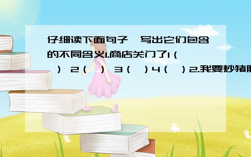 仔细读下面句子,写出它们包含的不同含义1.商店关门了1（ ） 2（ ） 3（ ）4（ ）2.我要炒猪肝1（ ） 2（ ）