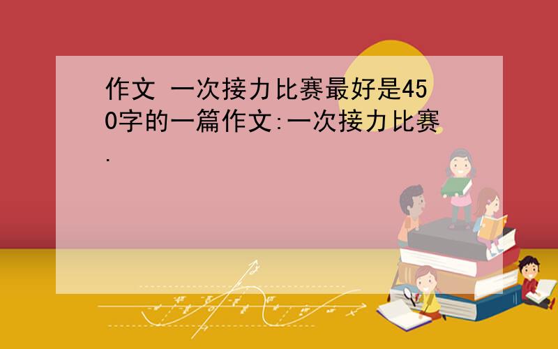 作文 一次接力比赛最好是450字的一篇作文:一次接力比赛.