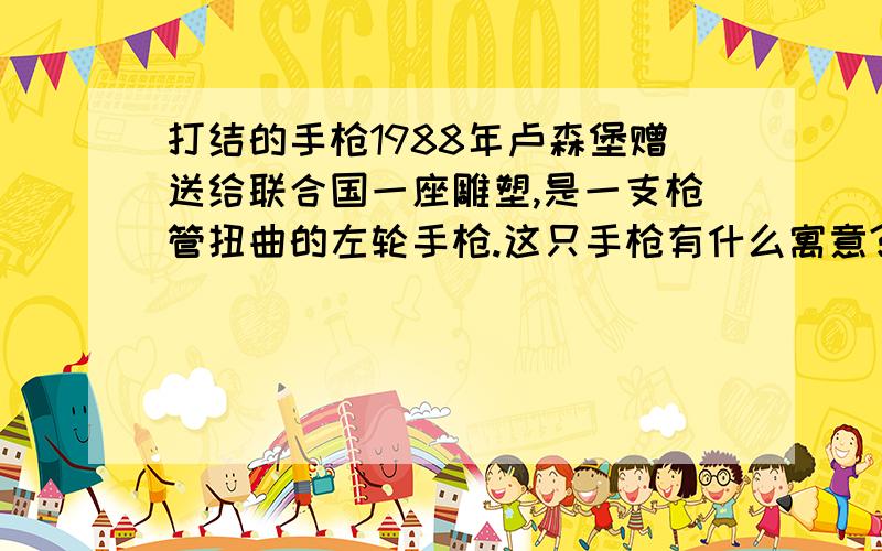 打结的手枪1988年卢森堡赠送给联合国一座雕塑,是一支枪管扭曲的左轮手枪.这只手枪有什么寓意?它表达了人们的什么态度?