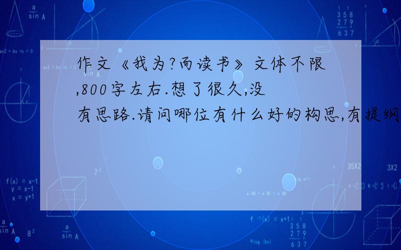 作文《我为?而读书》文体不限,800字左右.想了很久,没有思路.请问哪位有什么好的构思,有提纲也行啊.