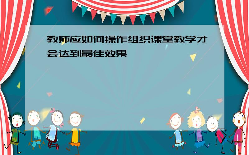 教师应如何操作组织课堂教学才会达到最佳效果