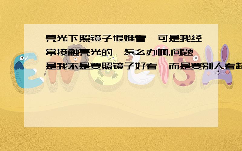 亮光下照镜子很难看,可是我经常接触亮光的,怎么办啊.问题是我不是要照镜子好看,而是要别人看起来好看.