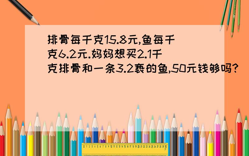 排骨每千克15.8元,鱼每千克6.2元.妈妈想买2.1千克排骨和一条3.2亵的鱼,50元钱够吗?（估算）