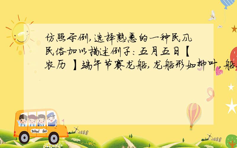 仿照示例,选择熟悉的一种民风民俗加以描述例子：五月五日【农历 】端午节赛龙船,龙船形如柳叶,船头船尾刻有彩色有龙头和龙尾.水手们穿红着绿,一人击鼓,一人举旗,阵容整齐.比赛开始,锣