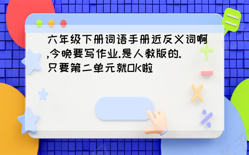 六年级下册词语手册近反义词啊,今晚要写作业.是人教版的.只要第二单元就OK啦