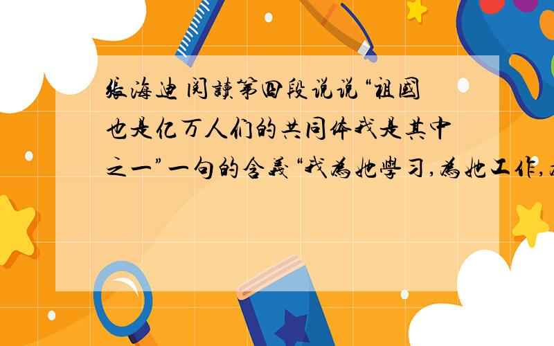 张海迪 阅读第四段说说“祖国也是亿万人们的共同体我是其中之一”一句的含义“我为她学习,为她工作,为她创造.”这三个句子能不能调换?为什么文中三次引用电影《上甘岭》的主题曲《