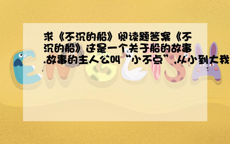 求《不沉的船》阅读题答案《不沉的船》这是一个关于船的故事.故事的主人公叫“小不点”,从小到大我都是这么叫他的.“小不点”是在九岁那年跟着妈妈到了我们那儿,一辆拖拉机载着他们