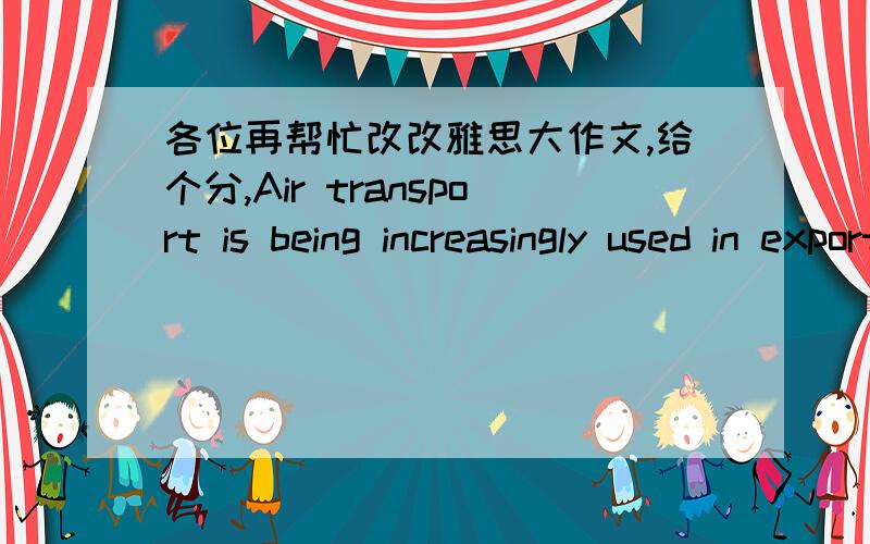 各位再帮忙改改雅思大作文,给个分,Air transport is being increasingly used in exporting fruits and vegetables to countries wherein these types of produce are unavailable or not in season.Some say that this is a good thing while others fe