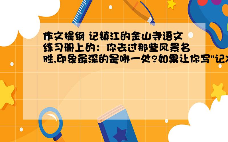 作文提纲 记镇江的金山寺语文练习册上的：你去过那些风景名胜,印象最深的是哪一处?如果让你写