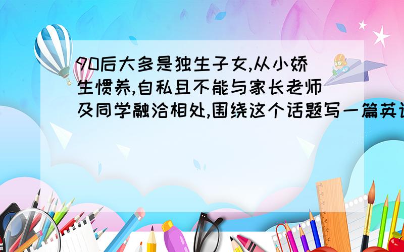 90后大多是独生子女,从小娇生惯养,自私且不能与家长老师及同学融洽相处,围绕这个话题写一篇英语作文