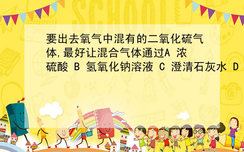 要出去氧气中混有的二氧化硫气体,最好让混合气体通过A 浓硫酸 B 氢氧化钠溶液 C 澄清石灰水 D 蒸馏水 为什么?