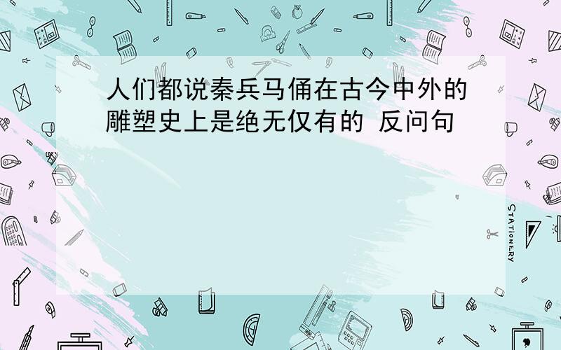 人们都说秦兵马俑在古今中外的雕塑史上是绝无仅有的 反问句