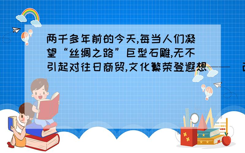 两千多年前的今天,每当人们凝望“丝绸之路”巨型石雕,无不引起对往日商贸,文化繁荣登遐想——（改为反问句