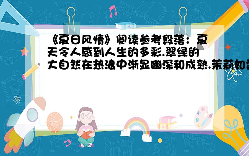 《夏日风情》阅读参考段落：夏天令人感到人生的多彩.翠绿的大自然在热浪中渐显幽深和成熟.茉莉如雪,紫薇带蓝,【接天莲叶无穷碧,映日荷花别样红】.大街上走过一群少男少女,仿佛飘过一