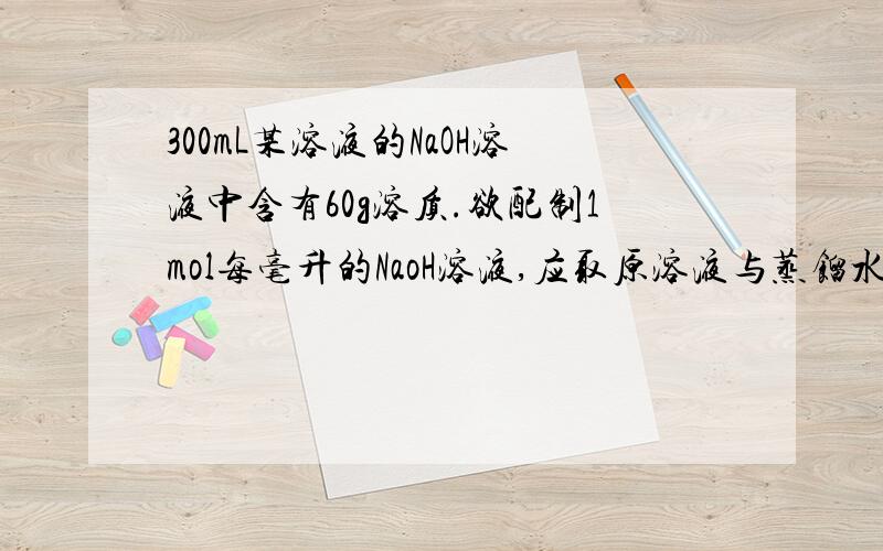 300mL某溶液的NaOH溶液中含有60g溶质.欲配制1mol每毫升的NaoH溶液,应取原溶液与蒸馏水的体积比约为?A、1:4 B、1：5 C、2：1 D 2：3