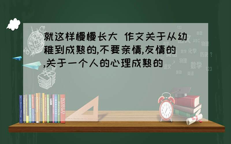 就这样慢慢长大 作文关于从幼稚到成熟的,不要亲情,友情的,关于一个人的心理成熟的