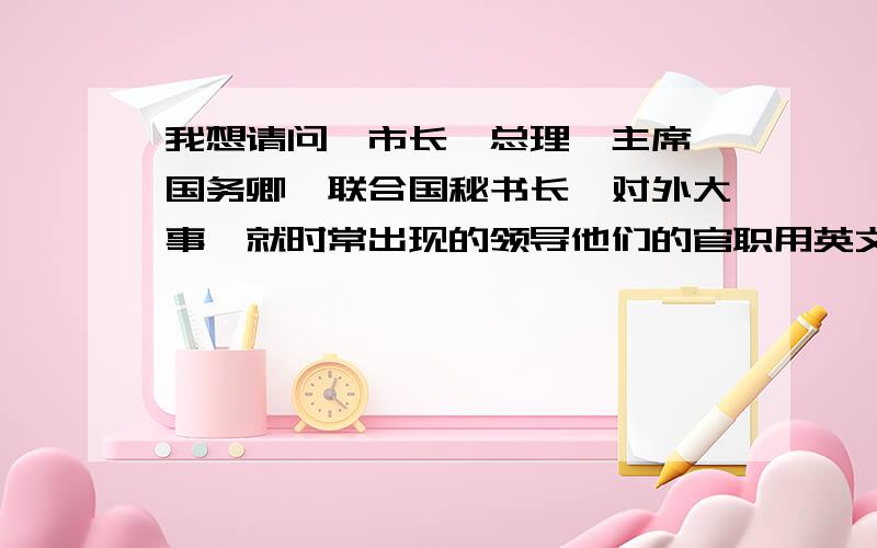 我想请问,市长,总理,主席,国务卿,联合国秘书长,对外大事,就时常出现的领导他们的官职用英文怎么说越多越好啊对外大使 我打错哦了