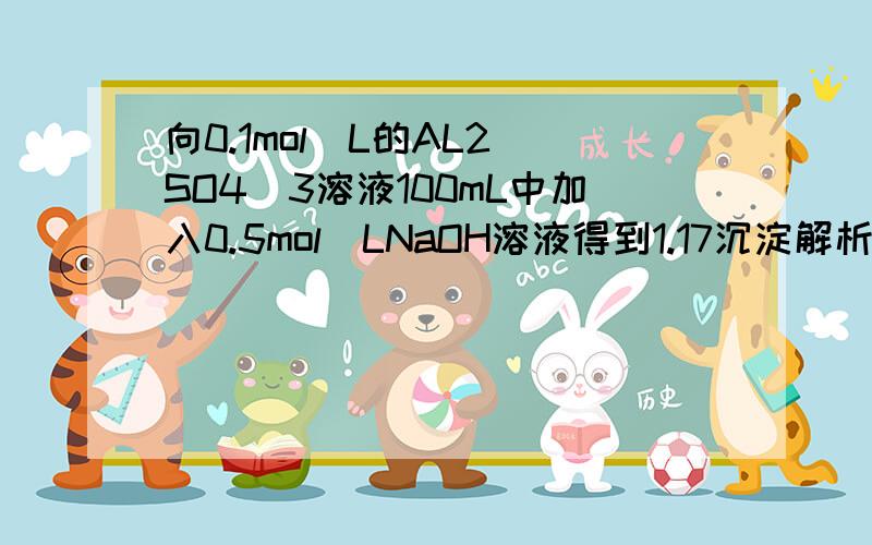 向0.1mol\L的AL2(SO4)3溶液100mL中加入0.5mol\LNaOH溶液得到1.17沉淀解析：NAOH溶液的体积可能:A.130ML或90ML (1)AI2(SO4)3 0.1mol(2)AI3+ + 3OH- ==AI(OH)3 n(AI3+)==1.17/78 ==0.015mol n(NaOH)==0.015*3 == 0.045mol V(NaOH)==0.045/0.5==0.