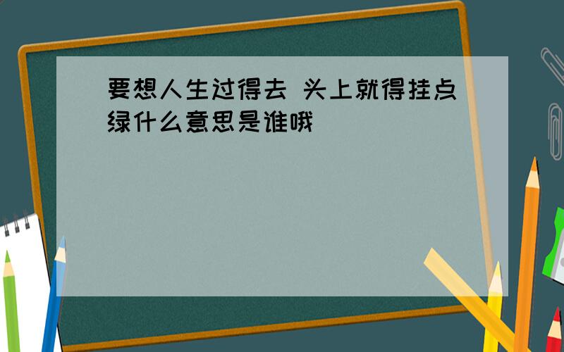 要想人生过得去 头上就得挂点绿什么意思是谁哦