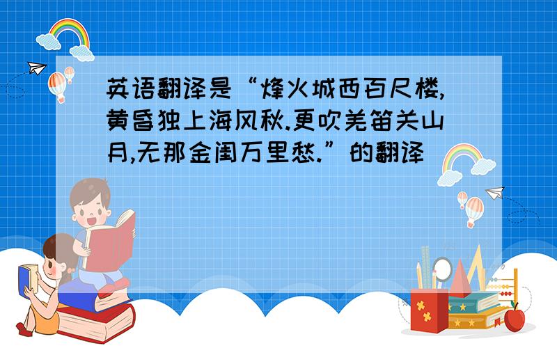 英语翻译是“烽火城西百尺楼,黄昏独上海风秋.更吹羌笛关山月,无那金闺万里愁.”的翻译