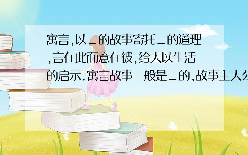 寓言,以_的故事寄托_的道理,言在此而意在彼,给人以生活的启示.寓言故事一般是_的,故事主人公可以是_,也可以是_的动植物或其他事物接上面