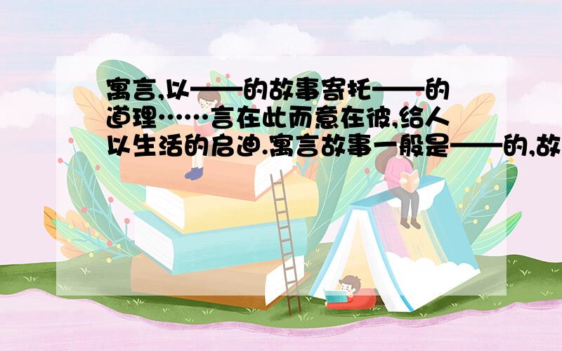 寓言,以——的故事寄托——的道理……言在此而意在彼,给人以生活的启迪.寓言故事一般是——的,故事主人公可以是——可以是拟人化的动植物.今晚8：30之前一定要有!